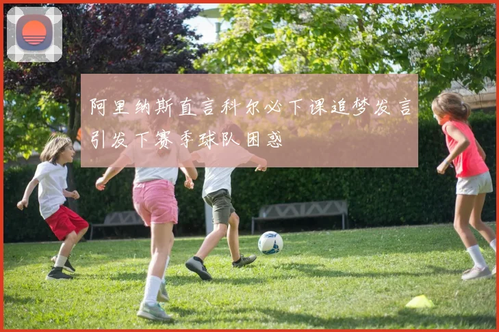 阿里纳斯直言科尔必下课追梦发言引发下赛季球队困惑