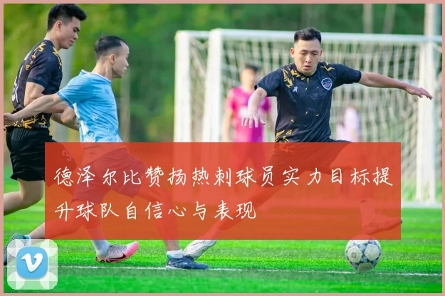 德泽尔比赞扬热刺球员实力目标提升球队自信心与表现