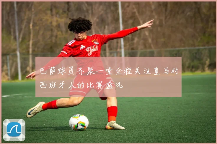 巴萨球员齐聚一堂全程关注皇马对西班牙人的比赛盛况