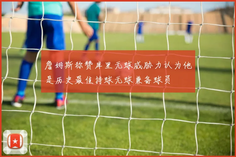 詹姆斯称赞库里无球威胁力认为他是历史最佳持球无球兼备球员