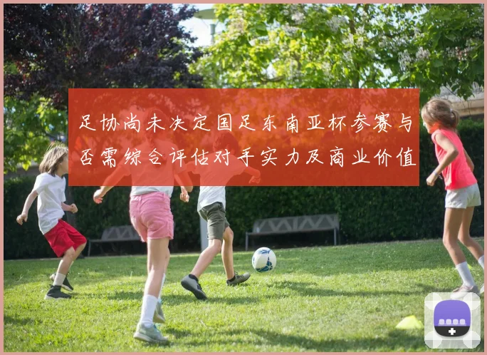 足协尚未决定国足东南亚杯参赛与否需综合评估对手实力及商业价值