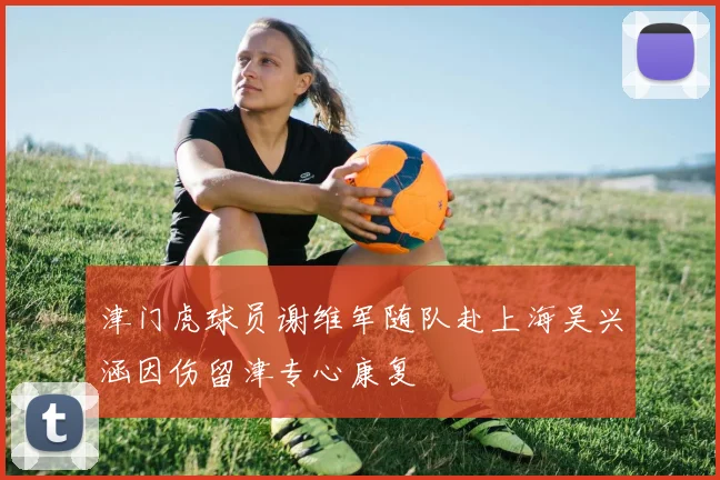 津门虎球员谢维军随队赴上海吴兴涵因伤留津专心康复
