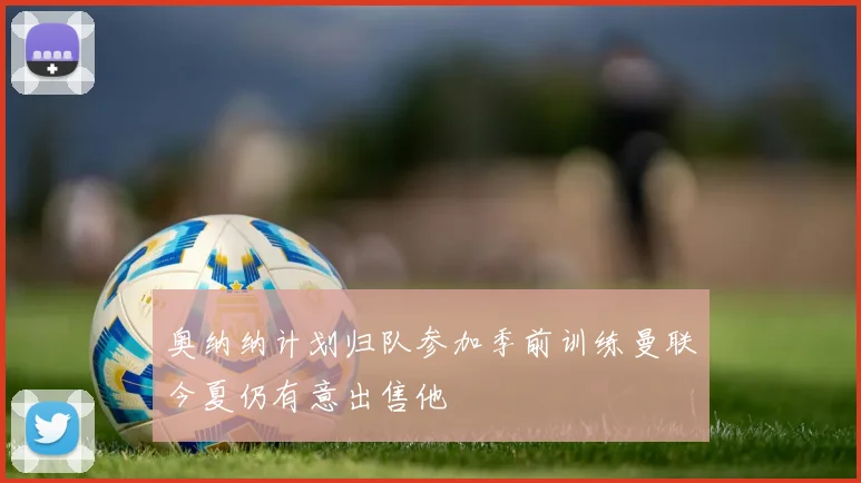 奥纳纳计划归队参加季前训练曼联今夏仍有意出售他