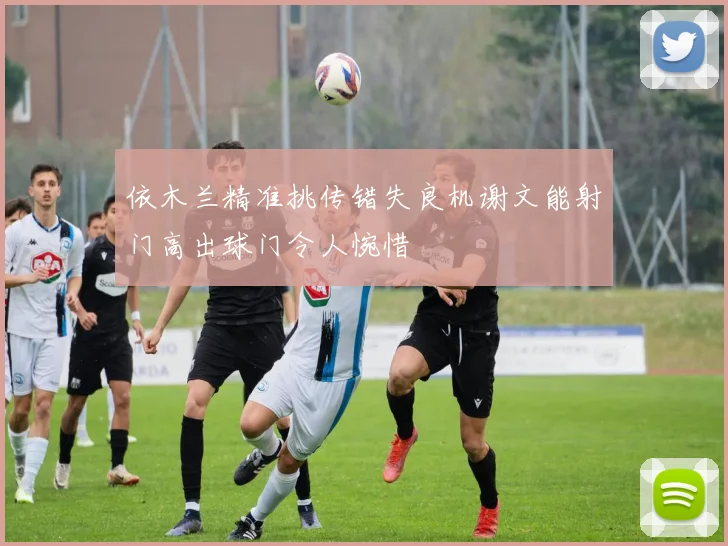 依木兰精准挑传错失良机谢文能射门高出球门令人惋惜