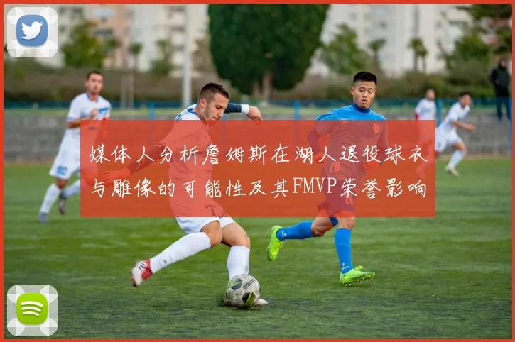 媒体人分析詹姆斯在湖人退役球衣与雕像的可能性及其FMVP荣誉影响